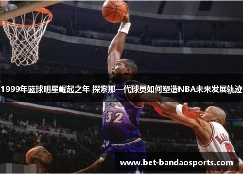 1999年篮球明星崛起之年 探索那一代球员如何塑造NBA未来发展轨迹