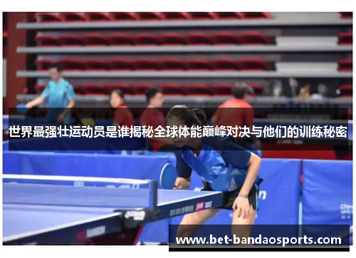 世界最强壮运动员是谁揭秘全球体能巅峰对决与他们的训练秘密